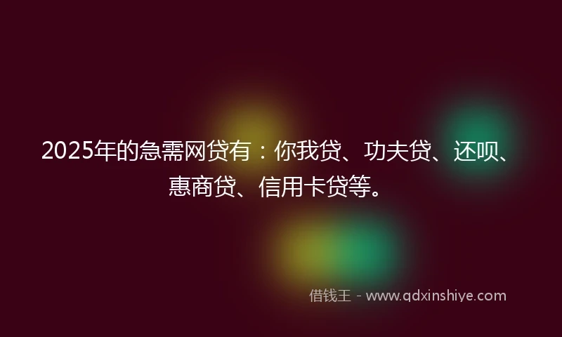 2025年的急需网贷有：你我贷、功夫贷、还呗、惠商贷、信用卡贷等。