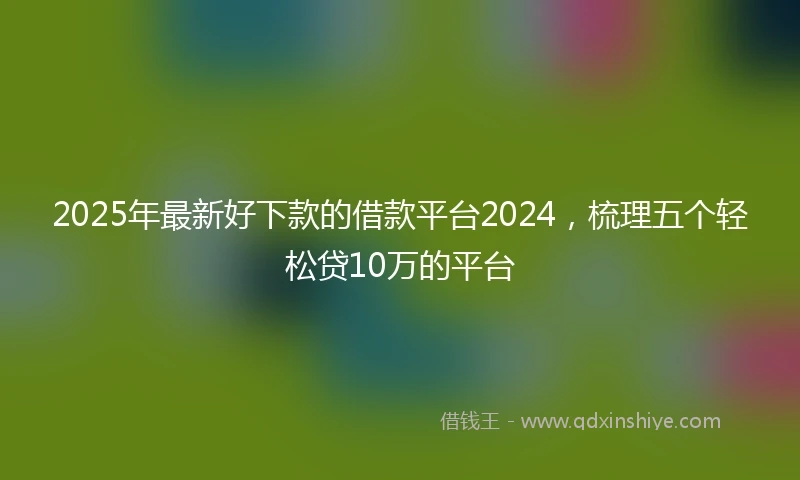 2025年最新好下款的借款平台2024，梳理五个轻松贷10万的平台