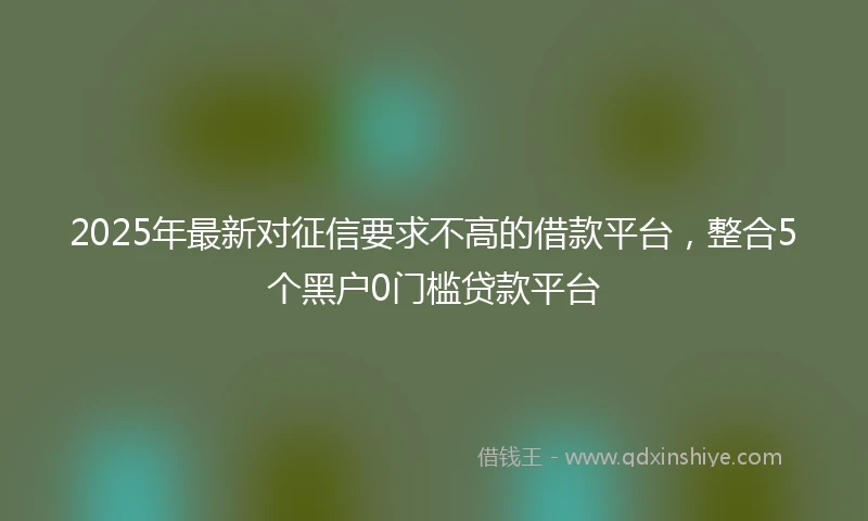 2025年最新对征信要求不高的借款平台，整合5个黑户0门槛贷款平台