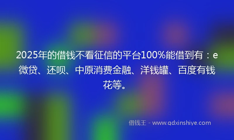 2025年的借钱不看征信的平台100%能借到有：e微贷、还呗、中原消费金融、洋钱罐、百度有钱花等。