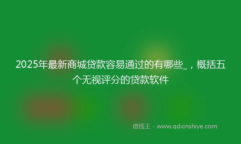 2025年最新商城贷款容易通过的有哪些_，概括五个无视评分的贷款软件