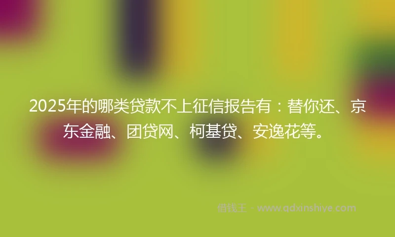 2025年的哪类贷款不上征信报告有：替你还、京东金融、团贷网、柯基贷、安逸花等。
