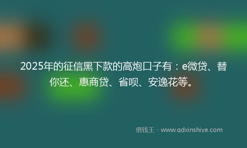 2025年的征信黑下款的高炮口子有：e微贷、替你还、惠商贷、省呗、安逸花等。
