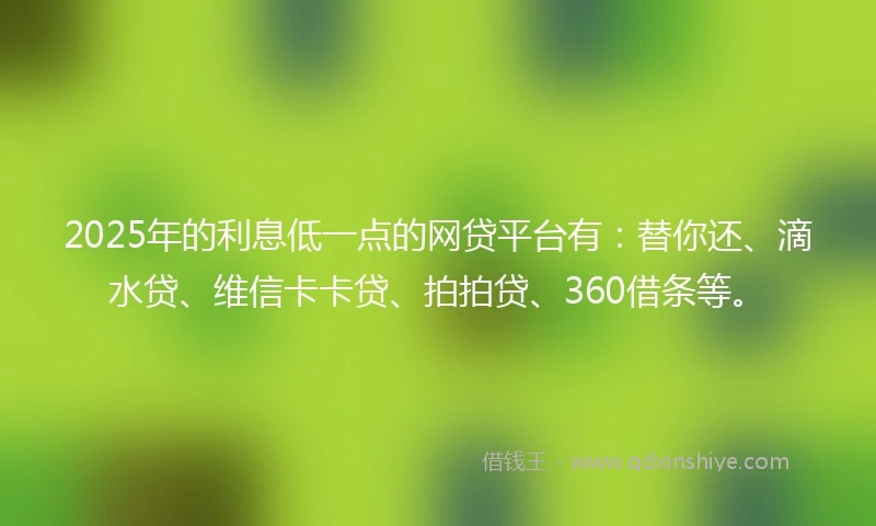 2025年的利息低一点的网贷平台有：替你还、滴水贷、维信卡卡贷、拍拍贷、360借条等。