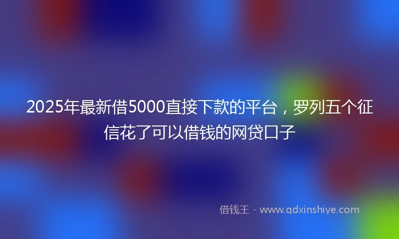2025年最新借5000直接下款的平台，罗列五个征信花了可以借钱的网贷口子
