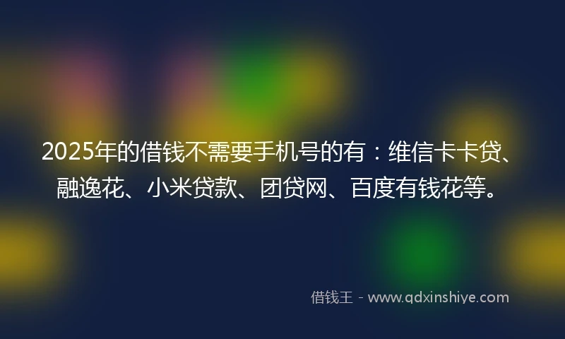 2025年的借钱不需要手机号的有：维信卡卡贷、融逸花、小米贷款、团贷网、百度有钱花等。