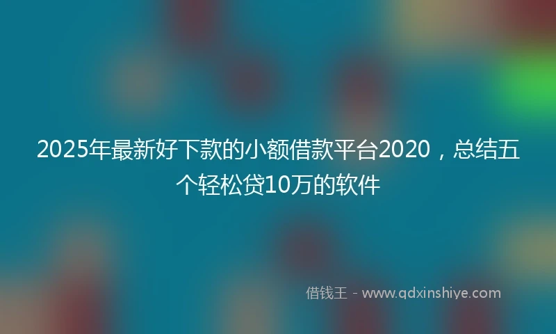 2025年最新好下款的小额借款平台2020，总结五个轻松贷10万的软件