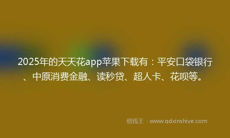 2025年的天天花app苹果下载有：平安口袋银行、中原消费金融、读秒贷、超人卡、花呗等。