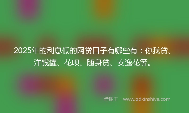 2025年的利息低的网贷口子有哪些有：你我贷、洋钱罐、花呗、随身贷、安逸花等。