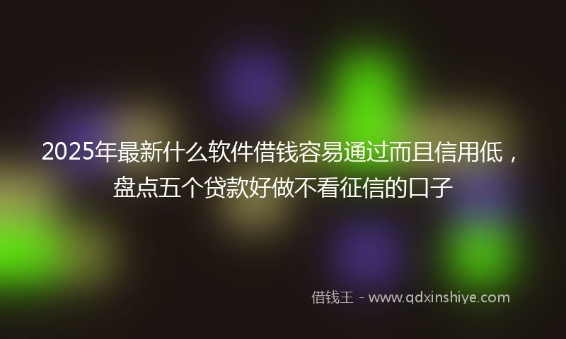 2025年最新什么软件借钱容易通过而且信用低，盘点五个贷款好做不看征信的口子