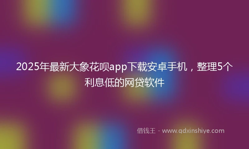 2025年最新大象花呗app下载安卓手机，整理5个利息低的网贷软件
