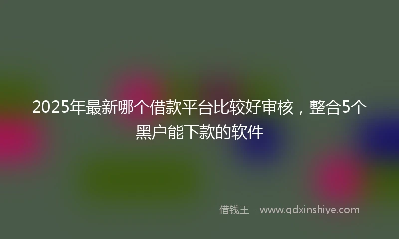 2025年最新哪个借款平台比较好审核，整合5个黑户能下款的软件