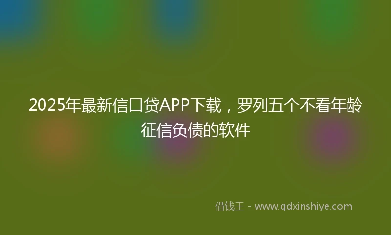 2025年最新信口贷APP下载，罗列五个不看年龄征信负债的软件