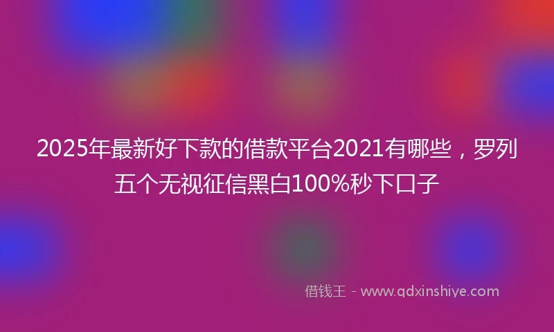 2025年最新好下款的借款平台2021有哪些，罗列五个无视征信黑白100%秒下口子