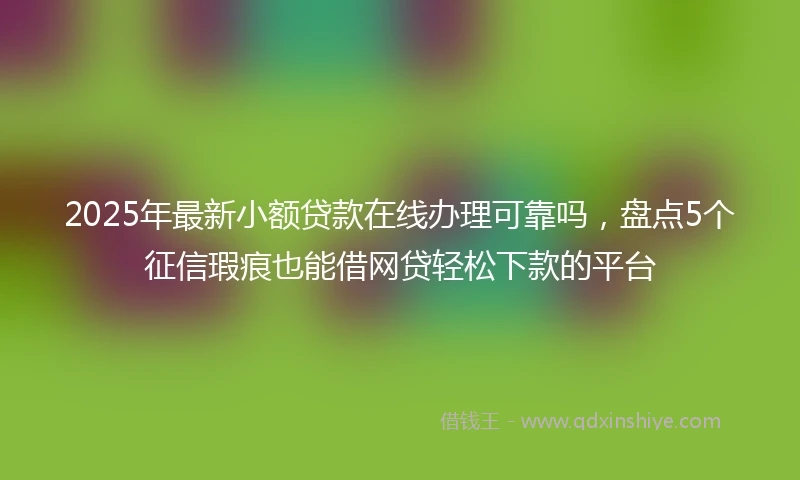 2025年最新小额贷款在线办理可靠吗，盘点5个征信瑕疵也能借网贷轻松下款的平台