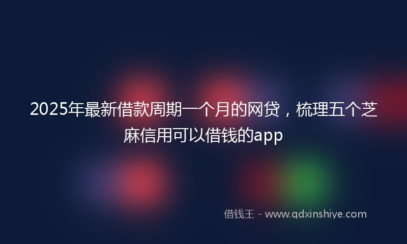 2025年最新借款周期一个月的网贷，梳理五个芝麻信用可以借钱的app