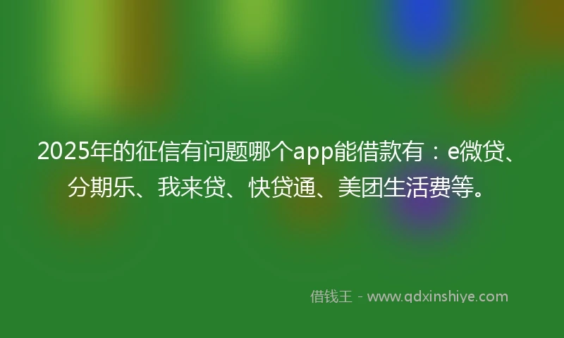 2025年的征信有问题哪个app能借款有：e微贷、分期乐、我来贷、快贷通、美团生活费等。
