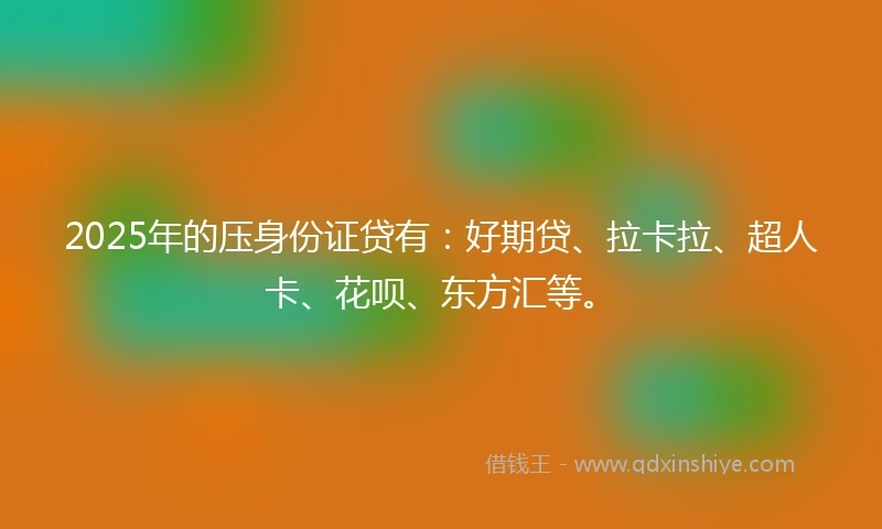 2025年的压身份证贷有：好期贷、拉卡拉、超人卡、花呗、东方汇等。