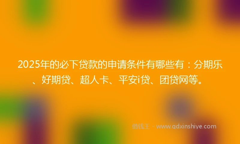 2025年的必下贷款的申请条件有哪些有：分期乐、好期贷、超人卡、平安i贷、团贷网等。