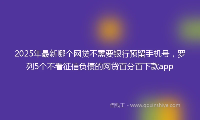 2025年最新哪个网贷不需要银行预留手机号，罗列5个不看征信负债的网贷百分百下款app