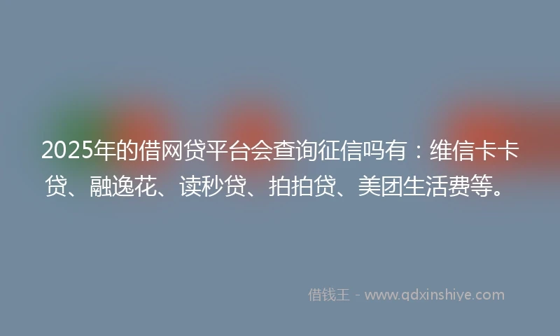 2025年的借网贷平台会查询征信吗有：维信卡卡贷、融逸花、读秒贷、拍拍贷、美团生活费等。