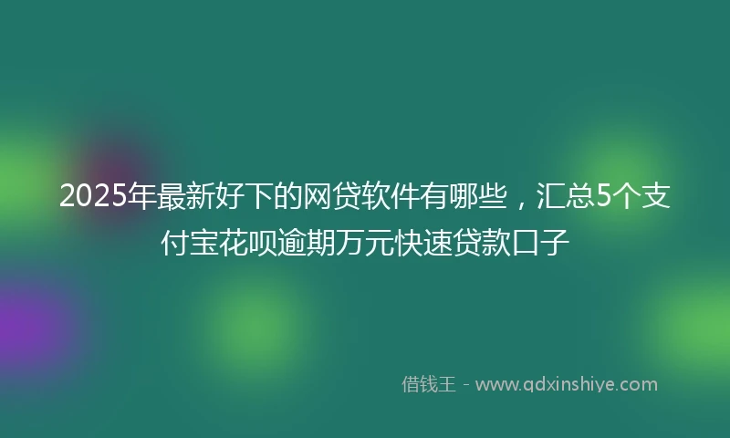 2025年最新好下的网贷软件有哪些，汇总5个支付宝花呗逾期万元快速贷款口子
