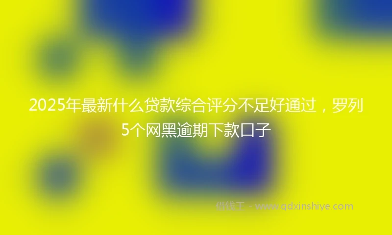 2025年最新什么贷款综合评分不足好通过，罗列5个网黑逾期下款口子