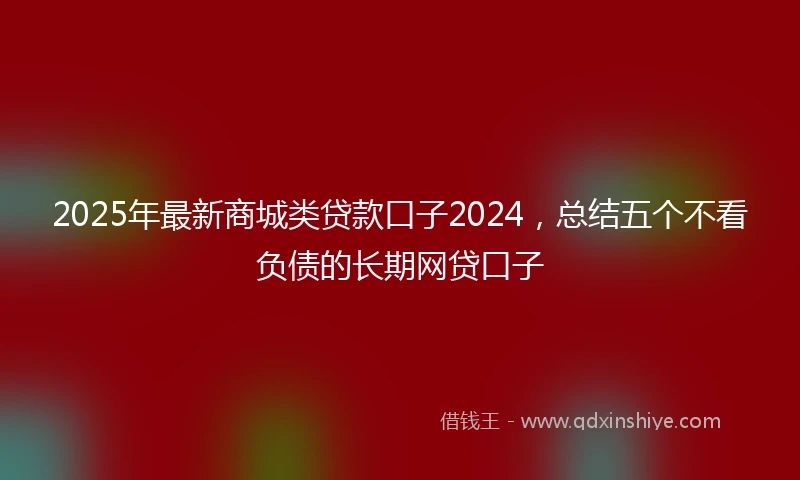 2025年最新商城类贷款口子2024，总结五个不看负债的长期网贷口子