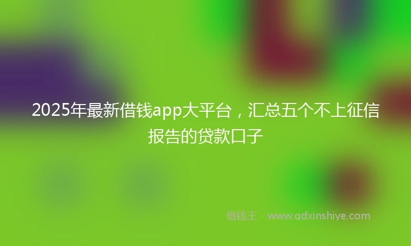 2025年最新借钱app大平台，汇总五个不上征信报告的贷款口子