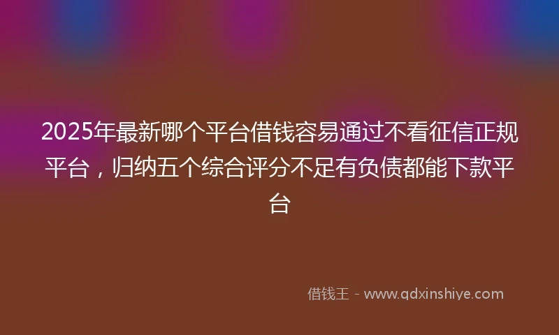 2025年最新哪个平台借钱容易通过不看征信正规平台，归纳五个综合评分不足有负债都能下款平台