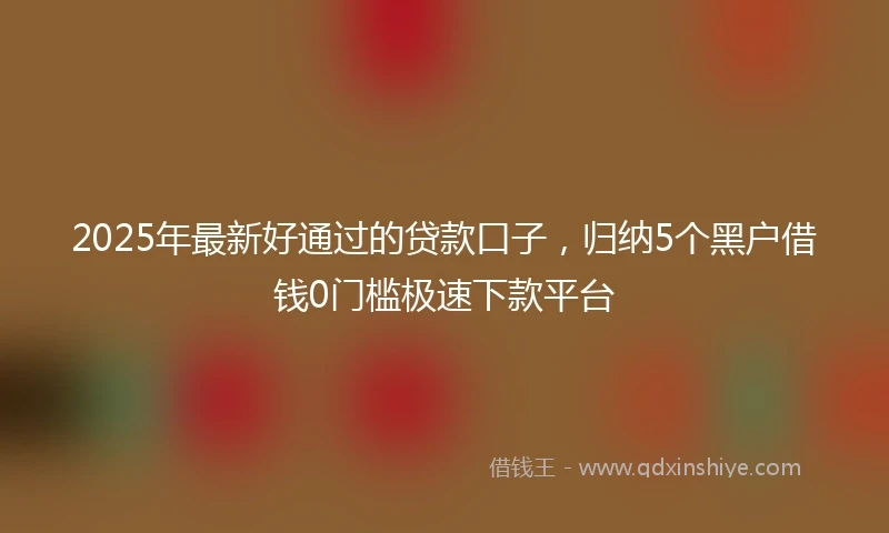 2025年最新好通过的贷款口子，归纳5个黑户借钱0门槛极速下款平台