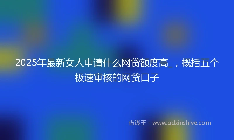2025年最新女人申请什么网贷额度高_，概括五个极速审核的网贷口子