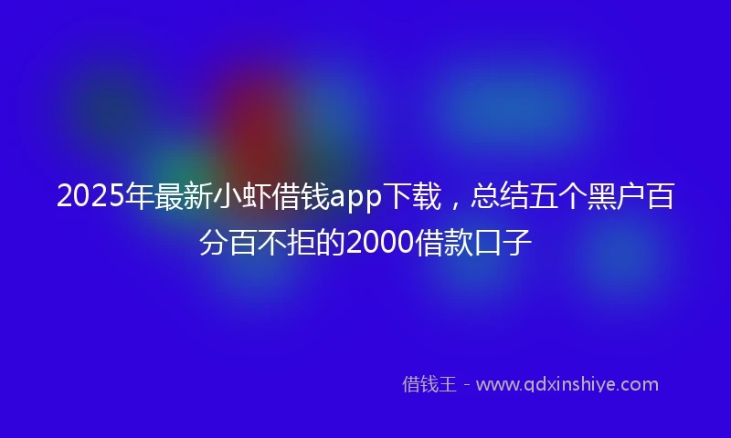 2025年最新小虾借钱app下载，总结五个黑户百分百不拒的2000借款口子