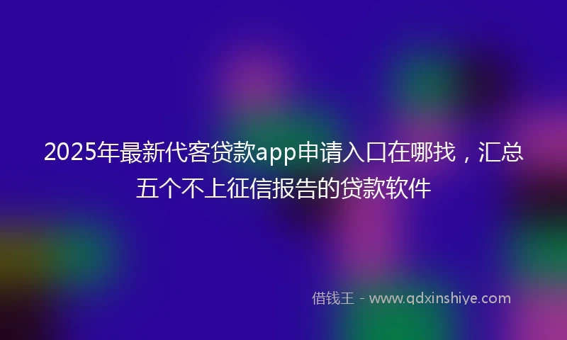 2025年最新代客贷款app申请入口在哪找，汇总五个不上征信报告的贷款软件
