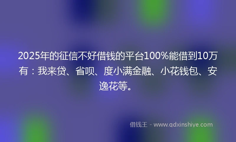 2025年的征信不好借钱的平台100%能借到10万有：我来贷、省呗、度小满金融、小花钱包、安逸花等。