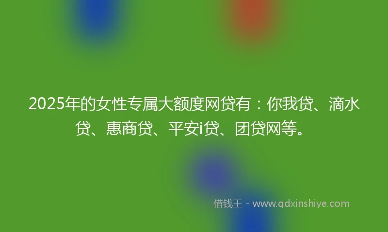 2025年的女性专属大额度网贷有：你我贷、滴水贷、惠商贷、平安i贷、团贷网等。