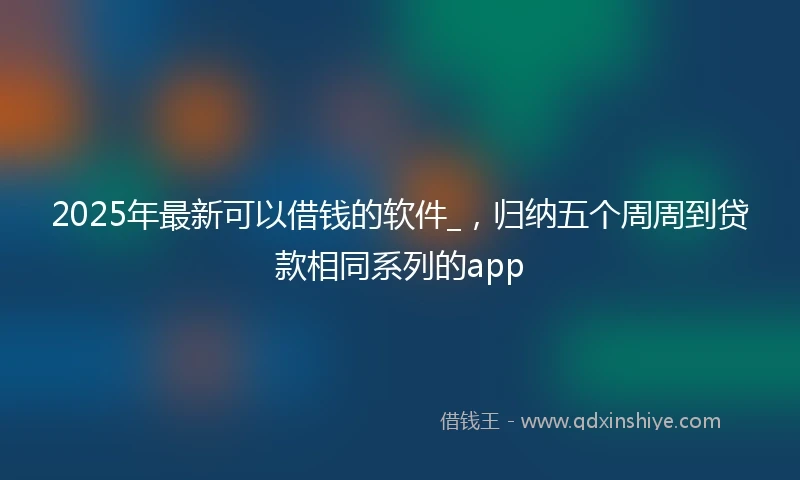 2025年最新可以借钱的软件_，归纳五个周周到贷款相同系列的app