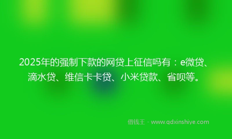 2025年的强制下款的网贷上征信吗有：e微贷、滴水贷、维信卡卡贷、小米贷款、省呗等。