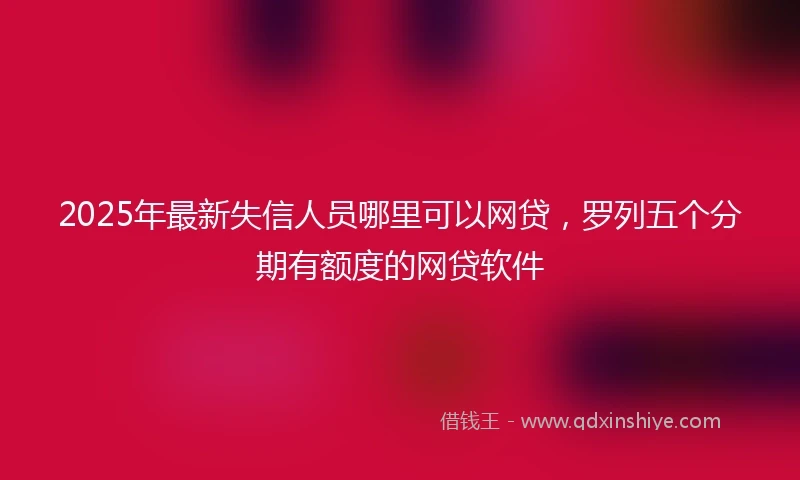2025年最新失信人员哪里可以网贷，罗列五个分期有额度的网贷软件