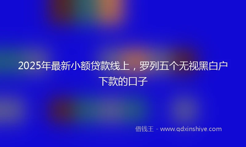 2025年最新小额贷款线上，罗列五个无视黑白户下款的口子