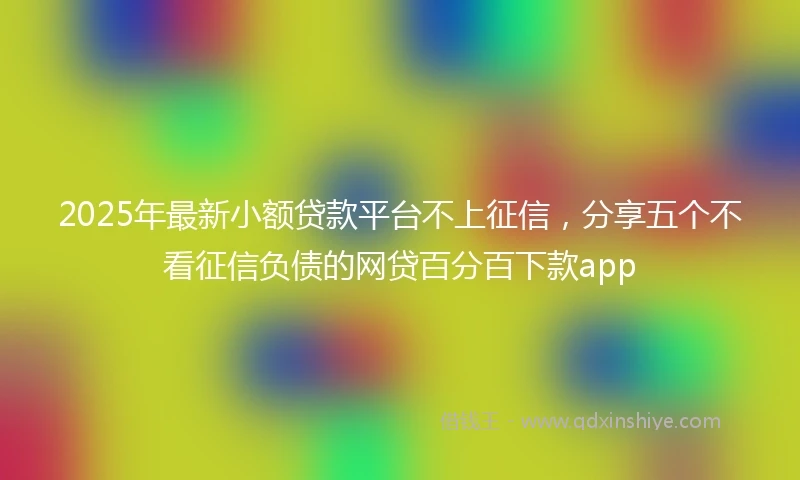 2025年最新小额贷款平台不上征信，分享五个不看征信负债的网贷百分百下款app