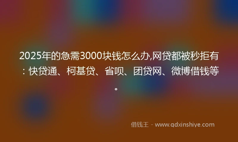 2025年的急需3000块钱怎么办,网贷都被秒拒有：快贷通、柯基贷、省呗、团贷网、微博借钱等。
