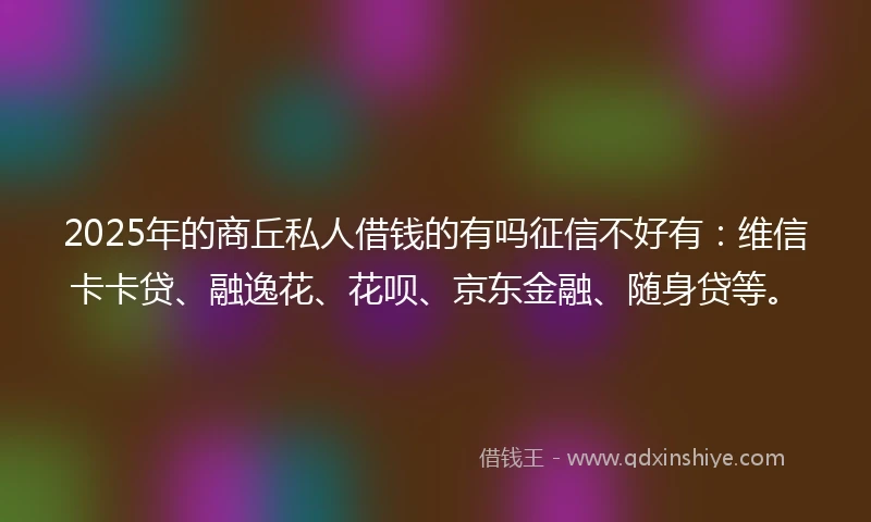 2025年的商丘私人借钱的有吗征信不好有：维信卡卡贷、融逸花、花呗、京东金融、随身贷等。