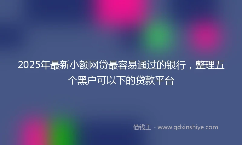 2025年最新小额网贷最容易通过的银行，整理五个黑户可以下的贷款平台