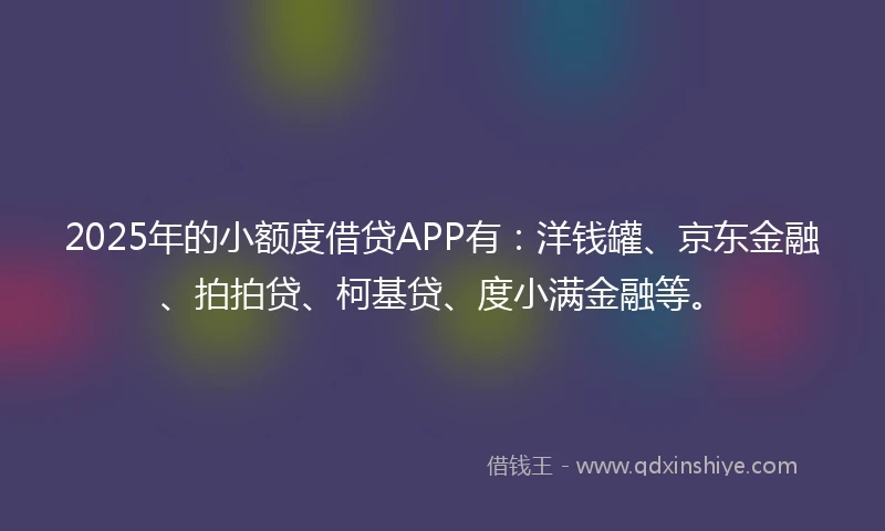 2025年的小额度借贷APP有：洋钱罐、京东金融、拍拍贷、柯基贷、度小满金融等。