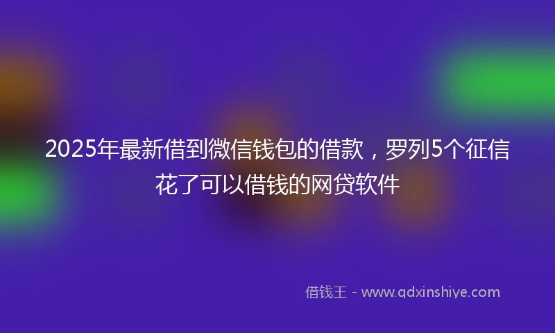 2025年最新借到微信钱包的借款，罗列5个征信花了可以借钱的网贷软件