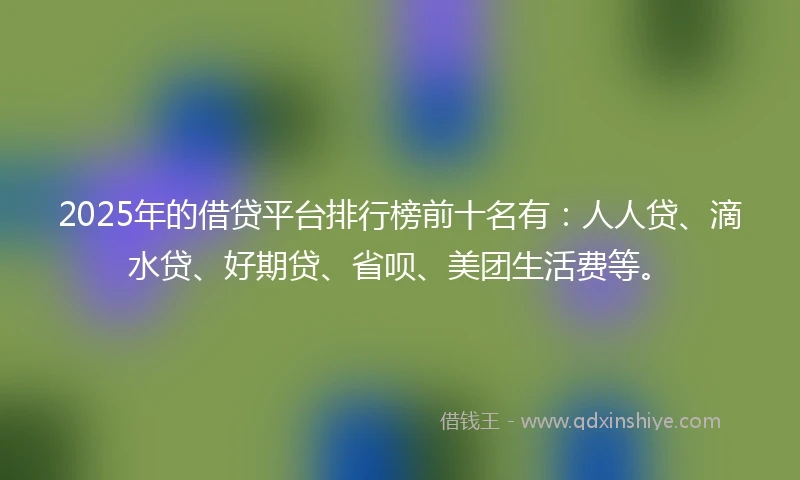 2025年的借贷平台排行榜前十名有：人人贷、滴水贷、好期贷、省呗、美团生活费等。