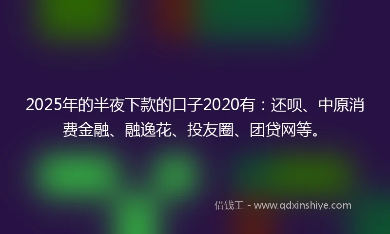 2025年的半夜下款的口子2020有：还呗、中原消费金融、融逸花、投友圈、团贷网等。