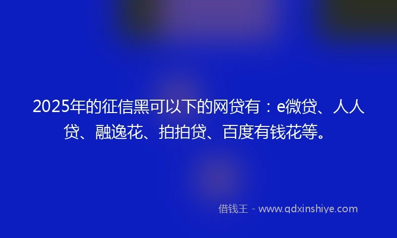 2025年的征信黑可以下的网贷有：e微贷、人人贷、融逸花、拍拍贷、百度有钱花等。