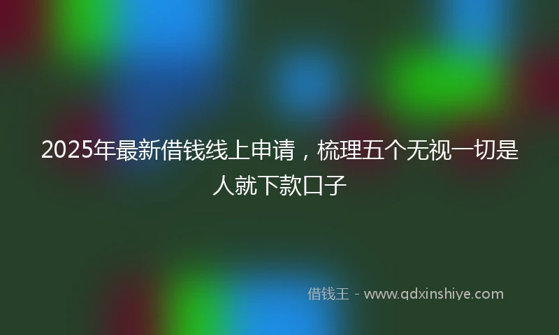 2025年最新借钱线上申请，梳理五个无视一切是人就下款口子